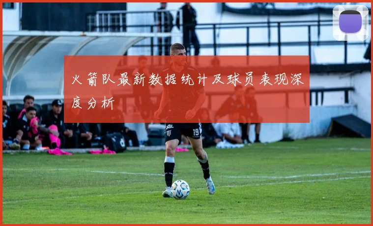 火箭队最新数据统计及球员表现深度分析