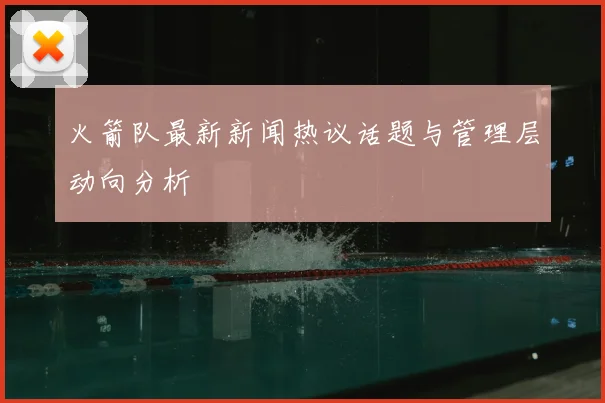 火箭队最新新闻热议话题与管理层动向分析