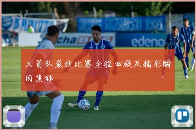 火箭队最新比赛全程回顾及精彩瞬间集锦