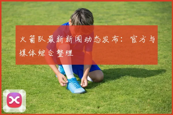 火箭队最新新闻动态发布：官方与媒体综合整理