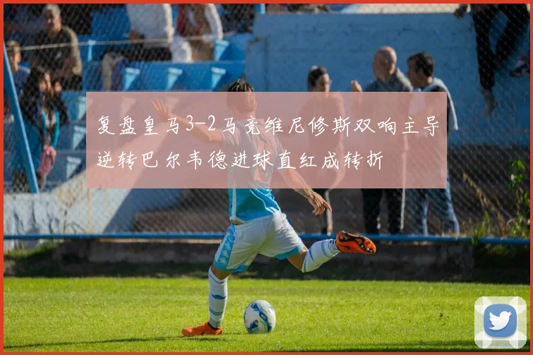 复盘皇马3-2马竞维尼修斯双响主导逆转巴尔韦德进球直红成转折